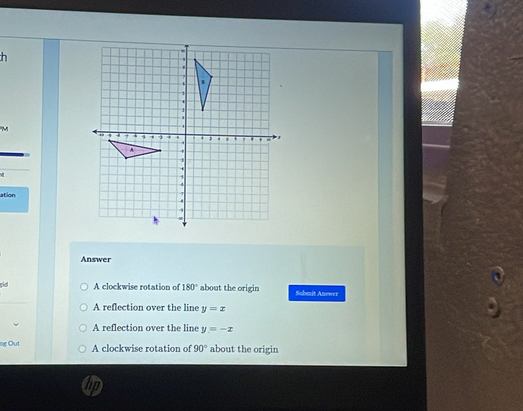 h
M
t
ation
Answer
gid
A clockwise rotation of 180° about the origin Submit Answer
A reflection over the line y=x
A reflection over the line y=-x
og Out A clockwise rotation of 90° about the origin
hp