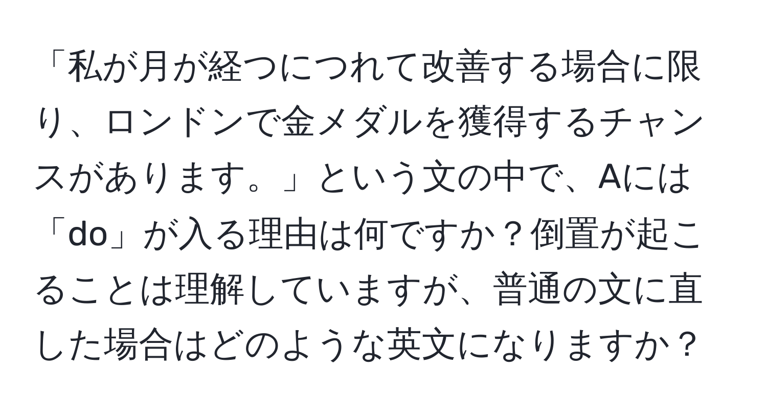 「私が月が経つにつれて改善する場合に限り、ロンドンで金メダルを獲得するチャンスがあります。」という文の中で、Aには「do」が入る理由は何ですか？倒置が起こることは理解していますが、普通の文に直した場合はどのような英文になりますか？