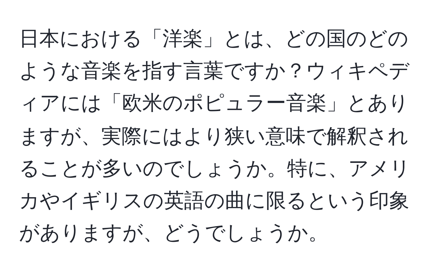 日本における「洋楽」とは、どの国のどのような音楽を指す言葉ですか？ウィキペディアには「欧米のポピュラー音楽」とありますが、実際にはより狭い意味で解釈されることが多いのでしょうか。特に、アメリカやイギリスの英語の曲に限るという印象がありますが、どうでしょうか。