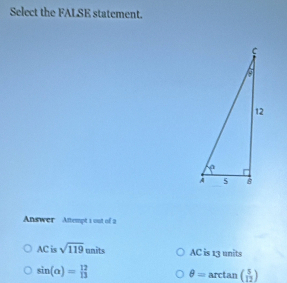 Select the FALSE statement.
Answer Attempt 1 out of 2
AC is sqrt(119) units AC is 13 units
sin (alpha )= 12/13  rctan ( 5/12 )
θ = 1