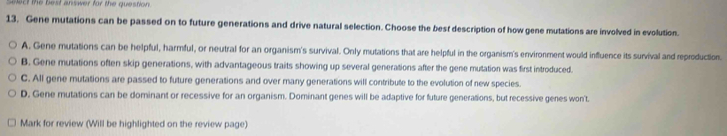 Select the best answer for the question.
13. Gene mutations can be passed on to future generations and drive natural selection. Choose the best description of how gene mutations are involved in evolution.
A. Gene mutations can be helpful, harmful, or neutral for an organism's survival. Only mutations that are helpful in the organism's environment would influence its survival and reproduction.
B. Gene mutations often skip generations, with advantageous traits showing up several generations after the gene mutation was first introduced.
C. All gene mutations are passed to future generations and over many generations will contribute to the evolution of new species.
D. Gene mutations can be dominant or recessive for an organism. Dominant genes will be adaptive for future generations, but recessive genes won't.
Mark for review (Will be highlighted on the review page)