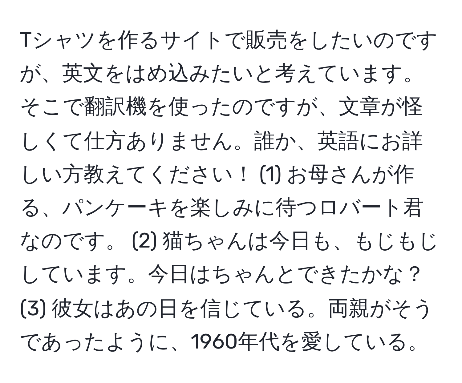 Tシャツを作るサイトで販売をしたいのですが、英文をはめ込みたいと考えています。そこで翻訳機を使ったのですが、文章が怪しくて仕方ありません。誰か、英語にお詳しい方教えてください！ (1) お母さんが作る、パンケーキを楽しみに待つロバート君なのです。 (2) 猫ちゃんは今日も、もじもじしています。今日はちゃんとできたかな？ (3) 彼女はあの日を信じている。両親がそうであったように、1960年代を愛している。