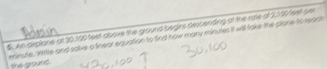 An airplone at 30,100 feet above the ground begins descending at the rate of 2,160 feet per
minule. Write and salve a finear equation to find how many minules it will take the plane to reach 
the ground.