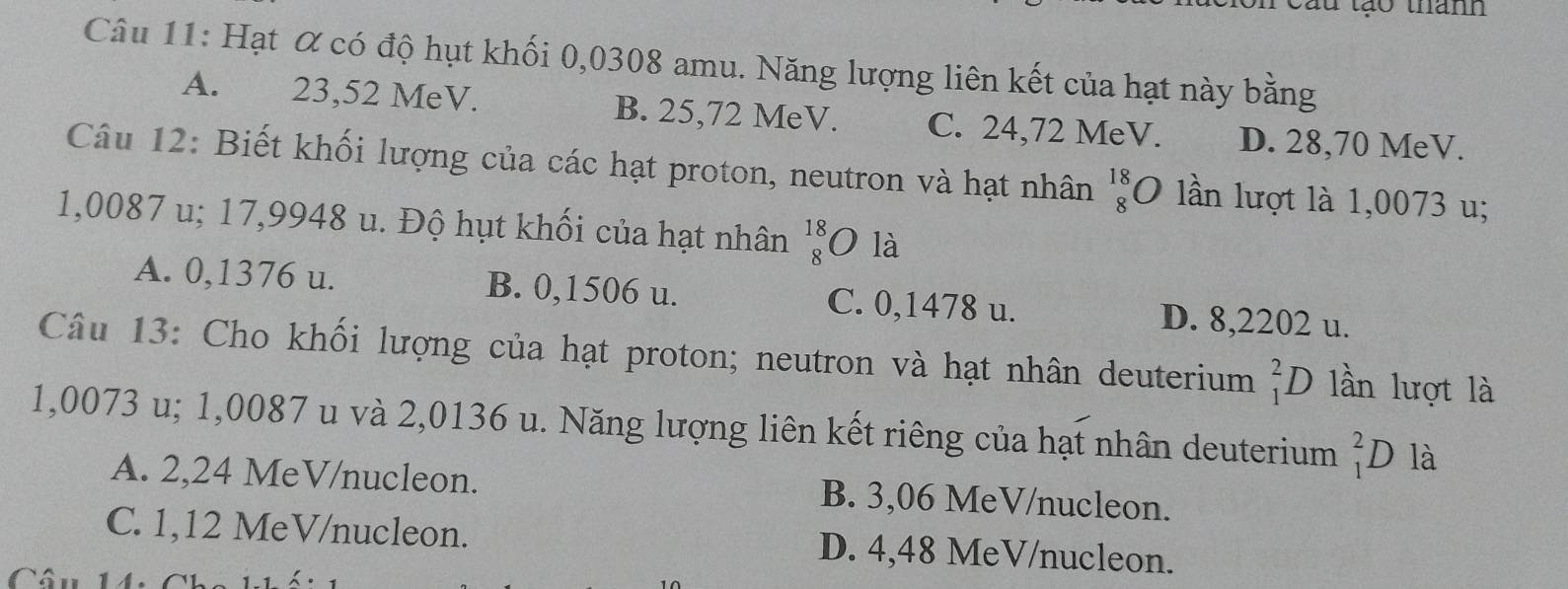 tau tạo thanh
Câu 11: Hạt α có độ hụt khối 0,0308 amu. Năng lượng liên kết của hạt này bằng
A. 23,52 MeV. B. 25,72 MeV. C. 24,72 MeV. D. 28,70 MeV.
Câu 12: Biết khối lượng của các hạt proton, neutron và hạt nhân beginarrayr 18 8endarray 0 lần lượt là 1,0073 u;
1,0087 u; 17,9948 u. Độ hụt khối của hạt nhân  18/8  O là
A. 0,1376 u. B. 0,1506 u. C. 0,1478 u. D. 8,2202 u.
Câu 13: Cho khối lượng của hạt proton; neutron và hạt nhân deuterium _1^2D lần lượt là
1,0073 u; 1,0087 u và 2,0136 u. Năng lượng liên kết riêng của hạt nhân deuterium _1^2D là
A. 2,24 MeV/nucleon. B. 3,06 MeV /nucleon.
C. 1,12 MeV /nucleon. D. 4,48 MeV /nucleon.
Câu 14