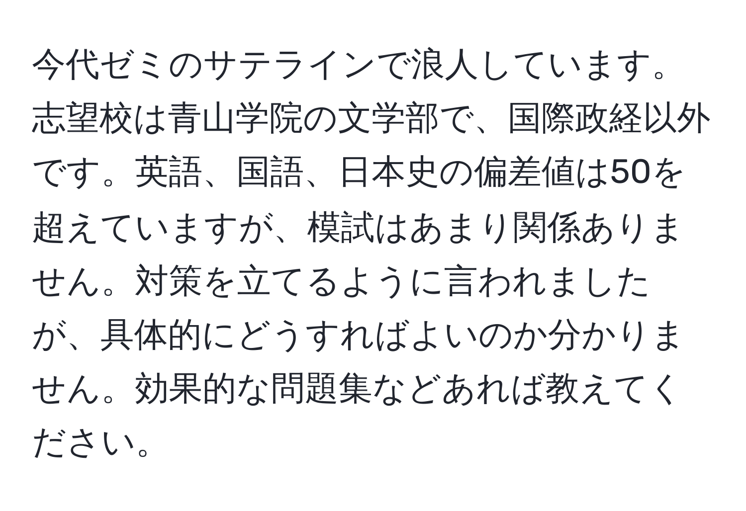 今代ゼミのサテラインで浪人しています。志望校は青山学院の文学部で、国際政経以外です。英語、国語、日本史の偏差値は50を超えていますが、模試はあまり関係ありません。対策を立てるように言われましたが、具体的にどうすればよいのか分かりません。効果的な問題集などあれば教えてください。