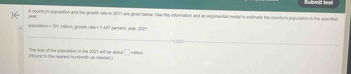 Submit test 
year. A country's population and the growth rate in 2011 are given below. Use this information and an exponential model to estimate the country's population in the specified 
population =191 million; growth rate =1.447 percent; year, 2021
The size of the population in the 2021 will be about □ million. 
(Round to the nearest hundredth as needed.)