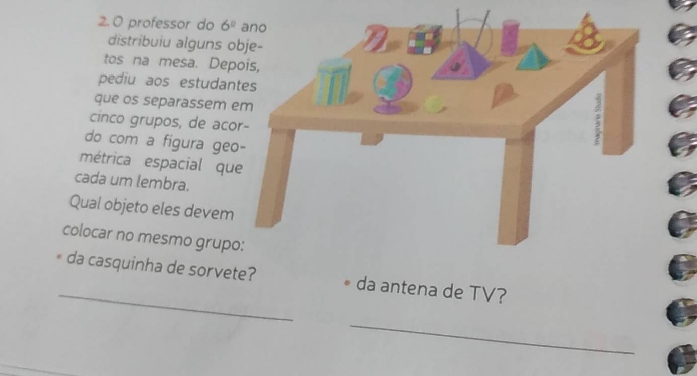 professor do 6^0
distribuiu alguns o 
tos na mesa. Dep 
pediu aos estudan 
que os separassem 
cinco grupos, de aco 
do com a figura geo 
métrica espacial qu 
cada um lembra. 
Qual objeto eles devem 
colocar no mesmo grupo 
_ 
da casquinha de sorvete? • da antena de TV? 
_