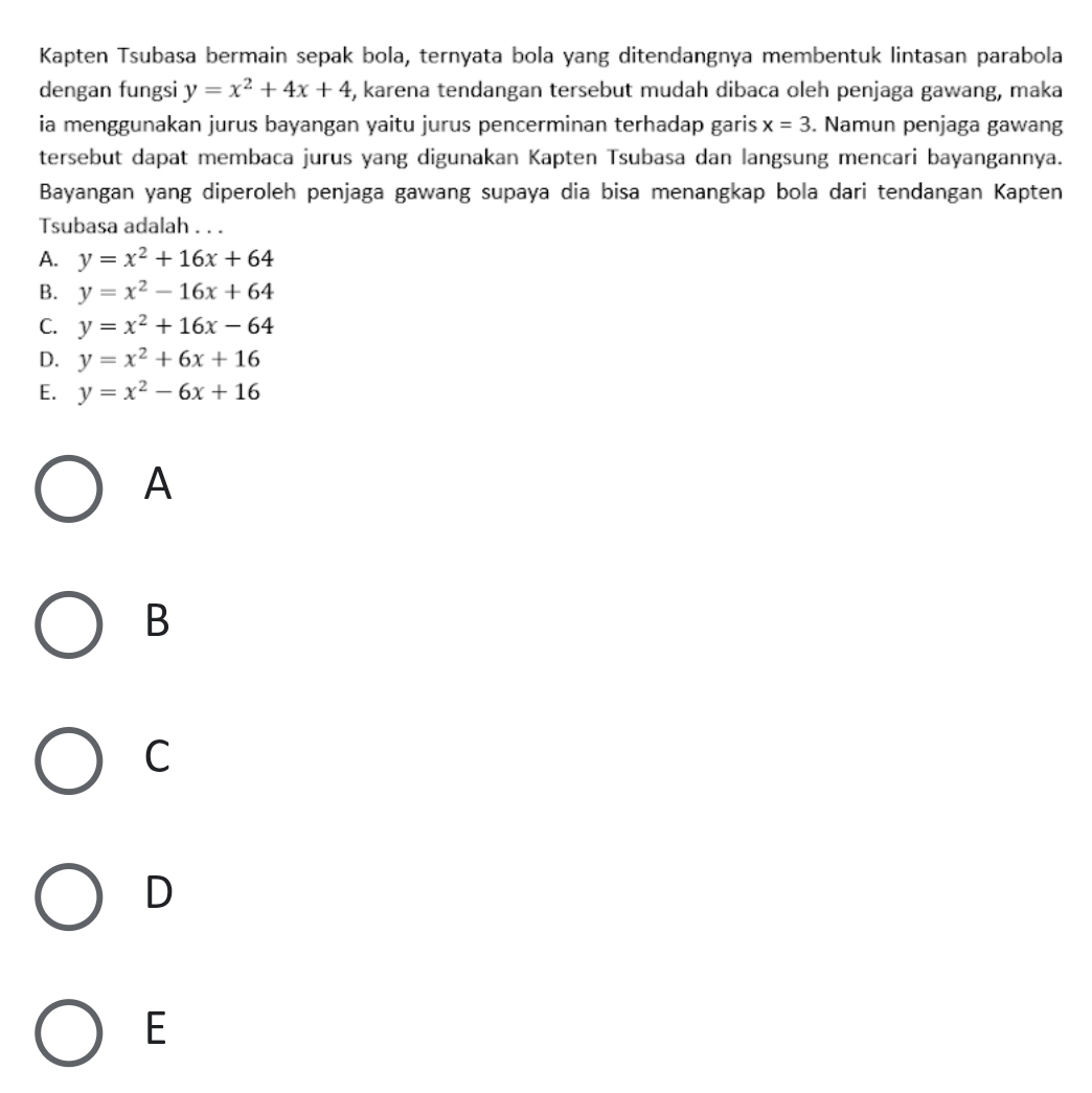 Kapten Tsubasa bermain sepak bola, ternyata bola yang ditendangnya membentuk lintasan parabola
dengan fungsi y=x^2+4x+4 , karena tendangan tersebut mudah dibaca oleh penjaga gawang, maka
ia menggunakan jurus bayangan yaitu jurus pencerminan terhadap garis x=3. Namun penjaga gawang
tersebut dapat membaca jurus yang digunakan Kapten Tsubasa dan langsung mencari bayangannya.
Bayangan yang diperoleh penjaga gawang supaya dia bisa menangkap bola dari tendangan Kapten
Tsubasa adalah . . .
A. y=x^2+16x+64
B. y=x^2-16x+64
C. y=x^2+16x-64
D. y=x^2+6x+16
E. y=x^2-6x+16
A
B
C
D
E