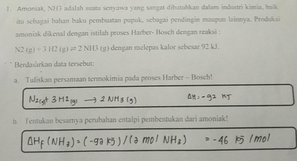 Amoniak, NH3 adalah suatu senyawa yang sangat dibutuhkan dalam industri kimia, baik 
itu sebagai bahan baku pembuatan pupuk, sebagai pendingin maupun lainnya. Produksi 
amoniak dikenal dengan istilah proses Harber- Bosch dengan reaksi :
N2(g)+3H2(g)leftharpoons 2NH3(g) dengan melepas kalor sebesar 92 kJ. 
Berdasarkan data tersebut: 
a. Tuliskan persamaan termokimia pada proses Harber - Bosch! 
b. Tentukan besarnya perubahan entalpi pembentukan dari amoniak!