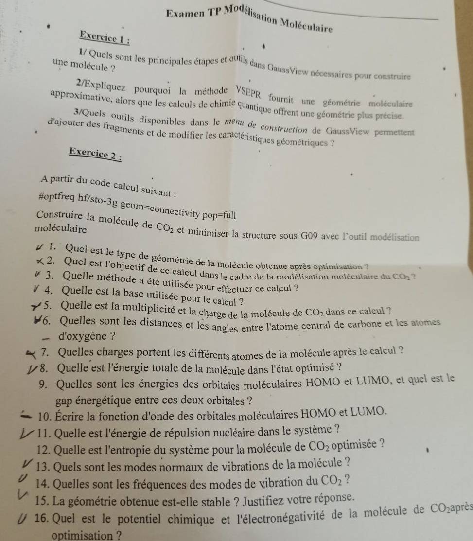 Examen TP Modélisation Moléculaire
Exercice 1 :
1/ Quels sont les principales étapes et outils dans GaussView nécessaires pour construire
une molécule ?
2/Expliquez pourquoi la méthode VSEPR fournit une géométrie moléculaire
approximative, alors que les calculs de chimie quantique offrent une géométrie plus précise.
3/Quels outils disponibles dans le ménu de construction de GaussView permettent
d'ajouter des fragments et de modifier les caractéristiques géométriques ?
Exercice 2 :
A partir du code calcul suivant :
#optfreq hf/sto-3g geom=connectivity pop=full
Construire la molécule de CO_2
moléculaire et minimiser la structure sous G09 avec l'outil modélisation
1.  Quel est le type de géométrie de la molécule obtenue après optimisation 
2. Quel est l'objectif de ce calcul dans le cadre de la modélisation moléculaire du CO_2 2
3. Quelle méthode a été utilisée pour effectuer ce calcul ?
4. Quelle est la base utilisée pour le calcul ?
5. Quelle est la multiplicité et la charge de la molécule de CO_2 dans ce calcul ?
6. Quelles sont les distances et les angles entre l'atome central de carbone et les atomes
d'oxygène ?
7. Quelles charges portent les différents atomes de la molécule après le calcul ?
* 8. Quelle est l'énergie totale de la molécule dans l'état optimisé ?
9. Quelles sont les énergies des orbitales moléculaires HOMO et LUMO, et quel est le
gap énergétique entre ces deux orbitales ?
10. Écrire la fonction d'onde des orbitales moléculaires HOMO et LUMO.
11. Quelle est l'énergie de répulsion nucléaire dans le système ?
12. Quelle est l'entropie du système pour la molécule de CO_2 optimisée ?
13. Quels sont les modes normaux de vibrations de la molécule ?
14. Quelles sont les fréquences des modes de vibration du CO_2 ?
15. La géométrie obtenue est-elle stable ? Justifiez votre réponse.
16. Quel est le potentiel chimique et l'électronégativité de la molécule de CO_2 après
optimisation ?