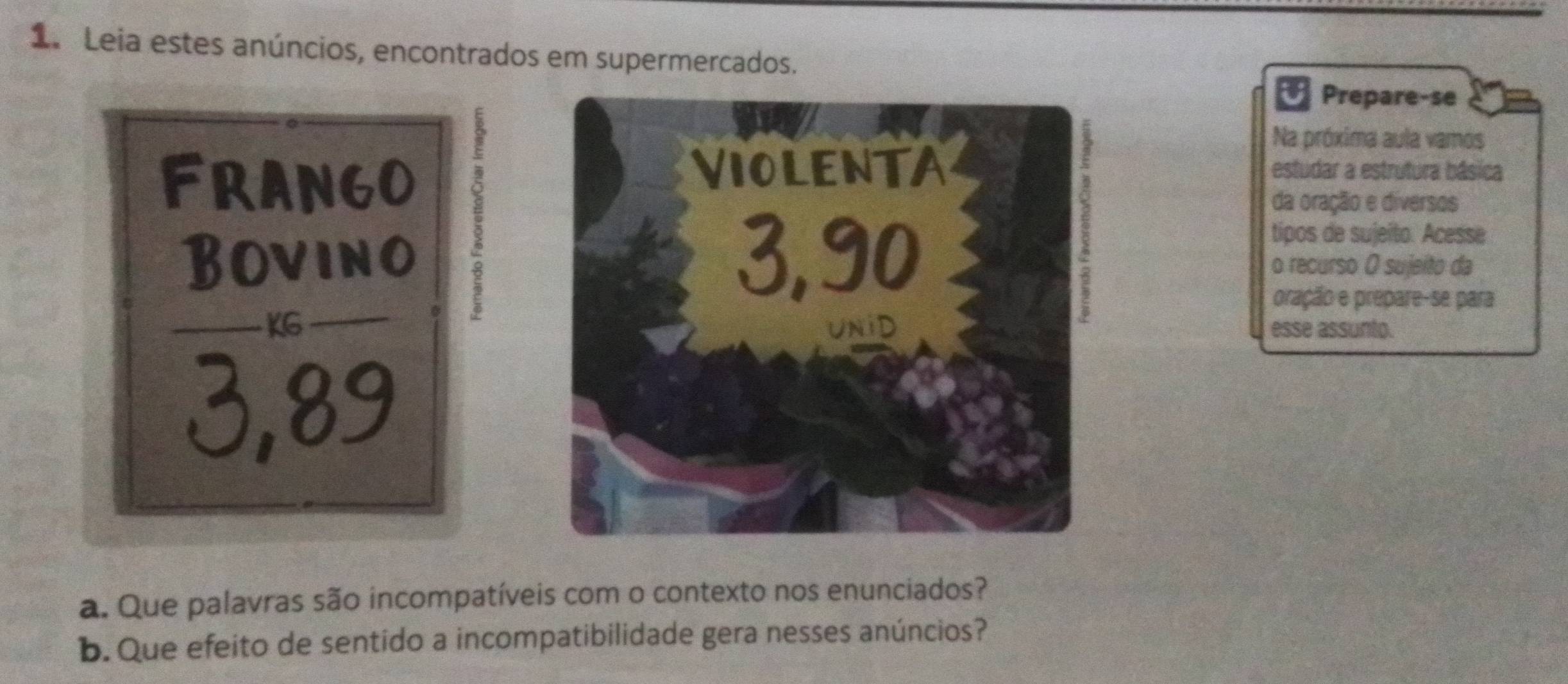 Leia estes anúncios, encontrados em supermercados. 
Prepare-se 
Na próxima aula vamos 
FRANGO 
5 
estudar a estrutura básica 
da oração e diversos 
tipos de sujeito. Acesse 
Bovinoo recurso O sujeíto da 
pração e prepare-se para 
KGesse assunto.
3,89
a. Que palavras são incompatíveis com o contexto nos enunciados? 
b. Que efeito de sentido a incompatibilidade gera nesses anúncios?