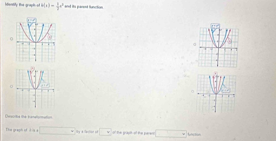 ldentify the graph of h(x)= 1/2 x^2 and its parent function
 
o
 
Describe the transformation
The graph of h is a □ by a factor of □ of the graph of the parent □ function