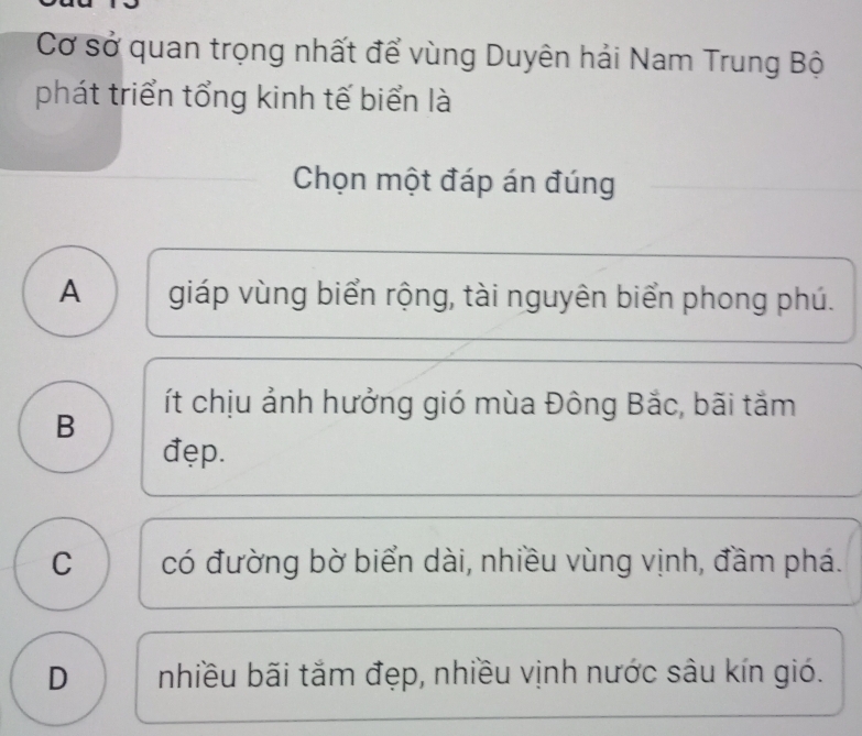 Cơ sở quan trọng nhất để vùng Duyên hải Nam Trung Bộ
phát triển tổng kinh tế biển là
Chọn một đáp án đúng
A giáp vùng biển rộng, tài nguyên biển phong phú.
ít chịu ảnh hưởng gió mùa Đông Bắc, bãi tắm
B
đẹp.
C có đường bờ biển dài, nhiều vùng vịnh, đầm phá.
D nhiều bãi tắm đẹp, nhiều vịnh nước sâu kín gió.