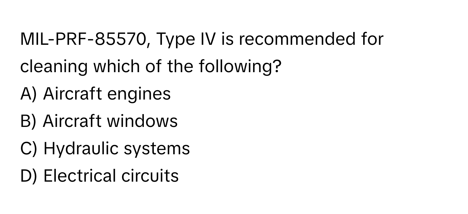 MIL-PRF-85570, Type IV is recommended for cleaning which of the following? 

A) Aircraft engines 
B) Aircraft windows 
C) Hydraulic systems 
D) Electrical circuits