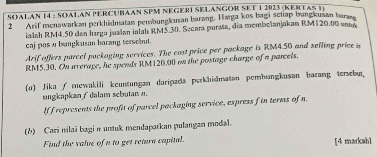 SOALAN 14 : SOALAN PERCUBAAN SPM NEGERI SELANGOR SET 1 2023 (KERTAS 1) 
2 Arif menawarkan perkhidmatan pembungkusan barang. Harga kos bagi setiap bungkusan barang 
ialah RM4.50 dan harga jualan ialah RMŠ.30. Secara purata, dia membelanjakan RM120.00 untuk 
caj pos n bungkusan barang tersebut. 
Arif offers parcel packaging services. The cost price per package is RM4.50 and selling price is
RM5.30. On average, he spends RM120.00 on the postage charge of n parcels. 
() Jika ∫ mewakili keuntungan daripada perkhidmatan pembungkusan barang tersebut, 
ungkapkan∫dalam sebutan n. 
If f represents the profit of parcel packaging service, express f in terms of n. 
(b) Cari nilai bagi n untuk mendapatkan pulangan modal. 
Find the value of n to get return capital. [4 markah]