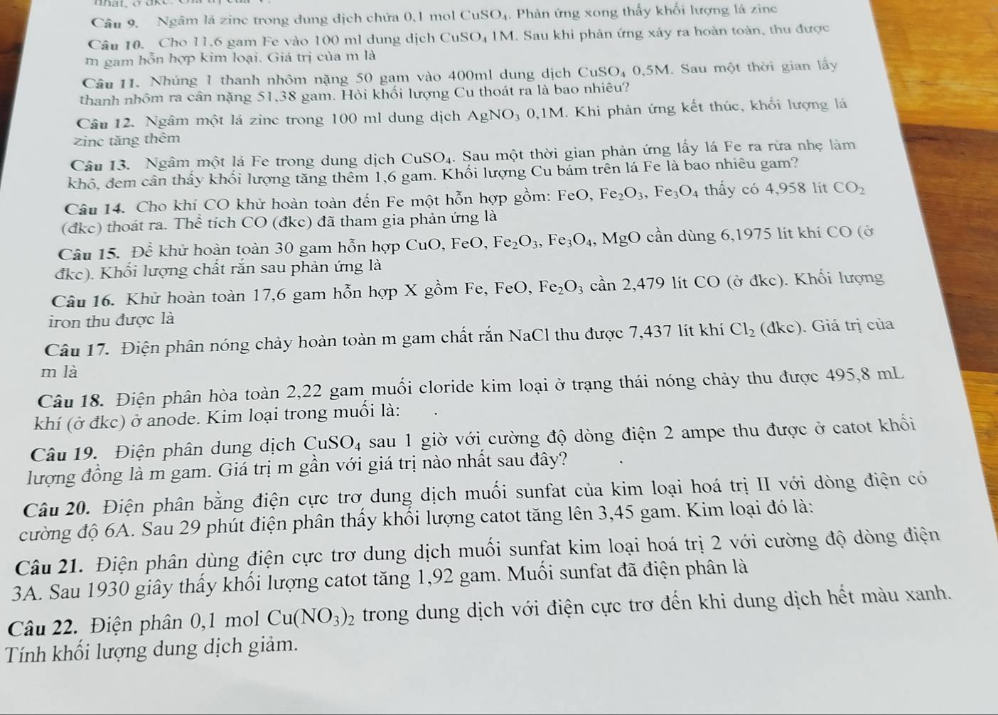 Ngâm lá zinc trong dung dịch chứa 0,1 mol CuSO_4 1. Phản ứng xong thấy khối lượng lá zinc
Câu 10. Cho 11.6 gam Fe vào 100 ml dung dịch CuSO_41M. Sau khi phản ứng xảy ra hoàn toàn, thu được
m gam hỗn hợp kim loại. Giá trị của m là
Câu 11. Nhúng 1 thanh nhôm nặng 50 gam vào 400ml dung dịch CuS O_4 0,5M. Sau một thời gian lấy
thanh nhôm ra cân nặng 51,38 gam. Hỏi khối lượng Cu thoát ra là bao nhiêu?
Câu 12. Ngâm một lá zinc trong 100 ml dung dịch AgNO_30,1M i. Khi phản ứng kết thúc, khổi lượng lá
zinc tăng thêm
Câu 13. Ngâm một lá Fe trong dung dịch CuSO_4 4. Sau một thời gian phản ứng lấy lá Fe ra rừa nhẹ làm
khô, đem cân thấy khối lượng tăng thêm 1,6 gam. Khối lượng Cu bám trên lá Fe là bao nhiêu gam?
Câu 14. Cho khí CO khử hoàn toàn đến Fe một hỗn hợp gồm: FeO, F Fe_2O_3,Fe_3O_4 thấy có 4,958 lít CO_2
(đkc) thoát ra. Thể tích CO (đkc) đã tham gia phản ứng là
Câu 15. Để khử hoàn toàn 30 gam hỗn hợp C u° ).Fe O, Fe_2O_3,Fe_3O_4 MgO cần dùng 6,1975 lít khí CO (ở
đkc). Khối lượng chất rắn sau phản ứng là
Câu 16. Khử hoàn toàn 17,6 gam hỗn hợp X gồm Fe, FeO, Fe_2O_3 can2,479 lít CO (ở đkc). Khối lượng
iron thu được là
Câu 17. Điện phân nóng chảy hoàn toàn m gam chất rắn NaCl thu được 7,437 lít khí Cl_2(dkc). Giá trị của
m là
Câu 18. Điện phân hòa toàn 2,22 gam muối cloride kim loại ở trạng thái nóng chảy thu được 495,8 mL
khí (ở đkc) ở anode. Kim loại trong muối là:
Câu 19. Điện phân dung dịch CuSO_4 sau 1 giờ với cường độ dòng điện 2 ampe thu được ở catot khổi
lượng đồng là m gam. Giá trị m gần với giá trị nào nhất sau đây?
Câu 20. Điện phân bằng điện cực trơ dung dịch muối sunfat của kim loại hoá trị II với dòng điện có
cường độ 6A. Sau 29 phút điện phân thấy khổi lượng catot tăng lên 3,45 gam. Kim loại đó là:
Câu 21. Điện phân dùng điện cực trơ dung dịch muối sunfat kim loại hoá trị 2 với cường độ dòng điện
3A. Sau 1930 giây thấy khối lượng catot tăng 1,92 gam. Muối sunfat đã điện phân là
Câu 22. Điện phân 0,1 mol Cu(NO_3)_2 trong dung dịch với điện cực trơ đến khi dung dịch hết màu xanh.
Tính khối lượng dung dịch giảm.