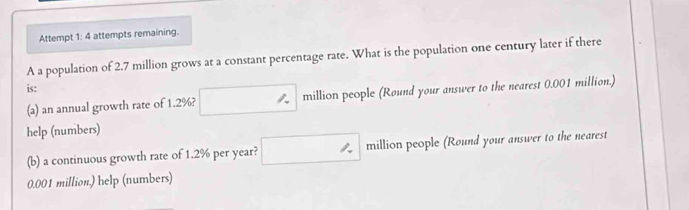 Attempt 1: 4 attempts remaining. 
A a population of 2.7 million grows at a constant percentage rate. What is the population one century later if there 
is: 
(a) an annual growth rate of 1.2%? million people (Round your answer to the nearest 0.001 million.) 
help (numbers) 
(b) a continuous growth rate of 1.2% per year? ∴ million people (Round your answer to the nearest
0.001 million.) help (numbers)