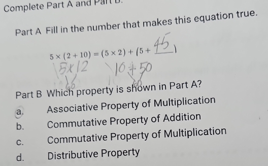 Complete Part A and Part
Part A Fill in the number that makes this equation true.
5* (2+10)=(5* 2)+(5+ _ 
Part B Which property is shown in Part A?
a. Associative Property of Multiplication
b. Commutative Property of Addition
c. Commutative Property of Multiplication
d. Distributive Property