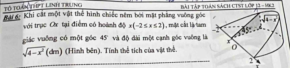 Tổ TOáN THPT LINH TRUNG BàI TậP TOÁN SÁCH CTST LớP 12 - hK2
Bài 6: Khi cắt một vật thể hình chiếc nêm bởi mặt phẳng vuông góc
với trục Ox tại điểm có hoành độ x(-2≤ x≤ 2) , mặt cắt là tam
giác vuông có một góc 45° và độ dài một cạnh góc vuông là
sqrt(4-x^2)(dm) (Hình bên). Tính thể tích của vật thể.