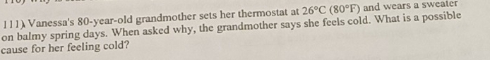 Vanessa's 80-year -old grandmother sets her thermostat at 26°C(80°F) and wears a sweater 
on balmy spring days. When asked why, the grandmother says she feels cold. What is a possible 
cause for her feeling cold?