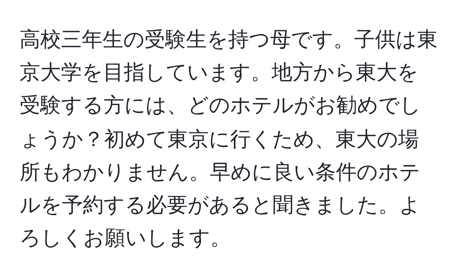 高校三年生の受験生を持つ母です。子供は東京大学を目指しています。地方から東大を受験する方には、どのホテルがお勧めでしょうか？初めて東京に行くため、東大の場所もわかりません。早めに良い条件のホテルを予約する必要があると聞きました。よろしくお願いします。