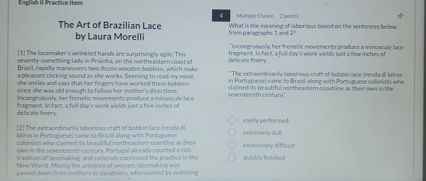 English II Practice Item
4 Multiple Choice 2 points
The Art of Brazilian Lace What is the meaning of laborious based on the sentences below
by Laura Morelli
from paragraphs 1 and 2?
"Incongruously, her frenetic movements produce a minuscule lace
[1] The lacemaker's wrinkled hands are surprisingly agile. This fragment. In fact, a full day's work yields just a few inches of
seventy-something lady in Prainha, on the northeastern coast of
delicate finery.
Brazil, rapidly maneuvers two dozen wooden bobbins, which make
a pleasant clicking sound as she works. Seeming to read my mind,
“The extraordinarily laborious craft of bobbin lace (renda di bilros
she smiles and says that her fingers have worked these bobbins
in Portuguese) came to Brazil along with Portuguese colonists who
claimed its beautiful northeastern coastline as their own in the
since she was old enough to follow her mother's directions. seventeenth century."
Incongruously, her frenetic movements produce a minuscule lace
fragment. In fact, a full day's work yields just a few inches of
delicate finery.
easily performed
[2] The extraordinarily laborious craft of bobbin lace (renda di
bilros in Portuguese) came to Brazil along with Portuguese extremely dull
colonists who claimed its beautiful northeastern coastline as their excessively difficult
own in the seventeenth century. Portugal already counted a rich
tradition of lacemaking, and colonists continued the practice in the quickly fnished
New World. Mostly the province of women, lacemaking was
passed down from mothers to daughters, who learned by watching