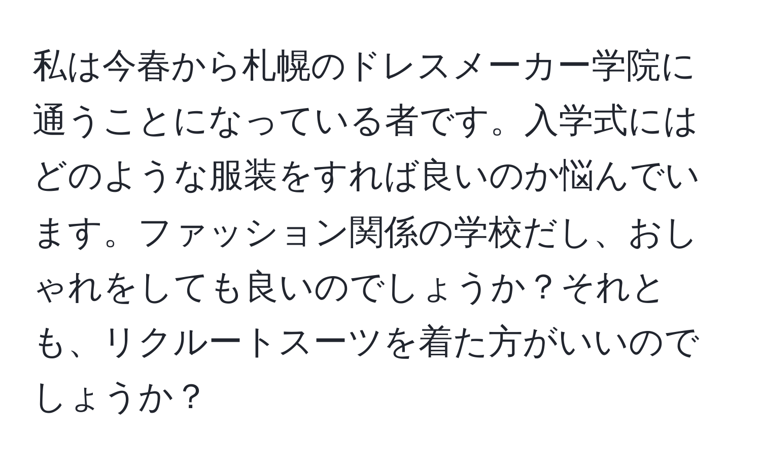 私は今春から札幌のドレスメーカー学院に通うことになっている者です。入学式にはどのような服装をすれば良いのか悩んでいます。ファッション関係の学校だし、おしゃれをしても良いのでしょうか？それとも、リクルートスーツを着た方がいいのでしょうか？