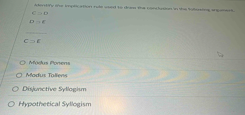 Identify the implication rule used to draw the conclusion in the following argument.
Csupset D
Dsupset E
Csupset E
Modus Ponens
Modus Tollens
Disjunctive Syllogism
Hypothetical Syllogism