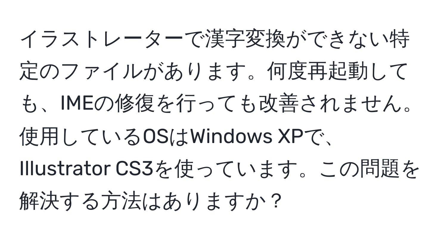 イラストレーターで漢字変換ができない特定のファイルがあります。何度再起動しても、IMEの修復を行っても改善されません。使用しているOSはWindows XPで、Illustrator CS3を使っています。この問題を解決する方法はありますか？