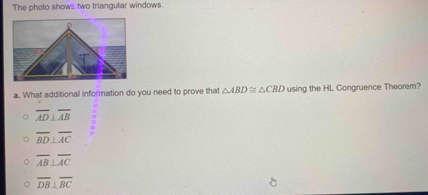 The photo shows two triangular windows.
a. What additional information do you need to prove that △ ABD≌ △ CBD using the HL Congruence Theorem?
overline AD⊥ overline AB
overline BD⊥ overline AC
overline AB⊥ overline AC
overline DB⊥ overline BC