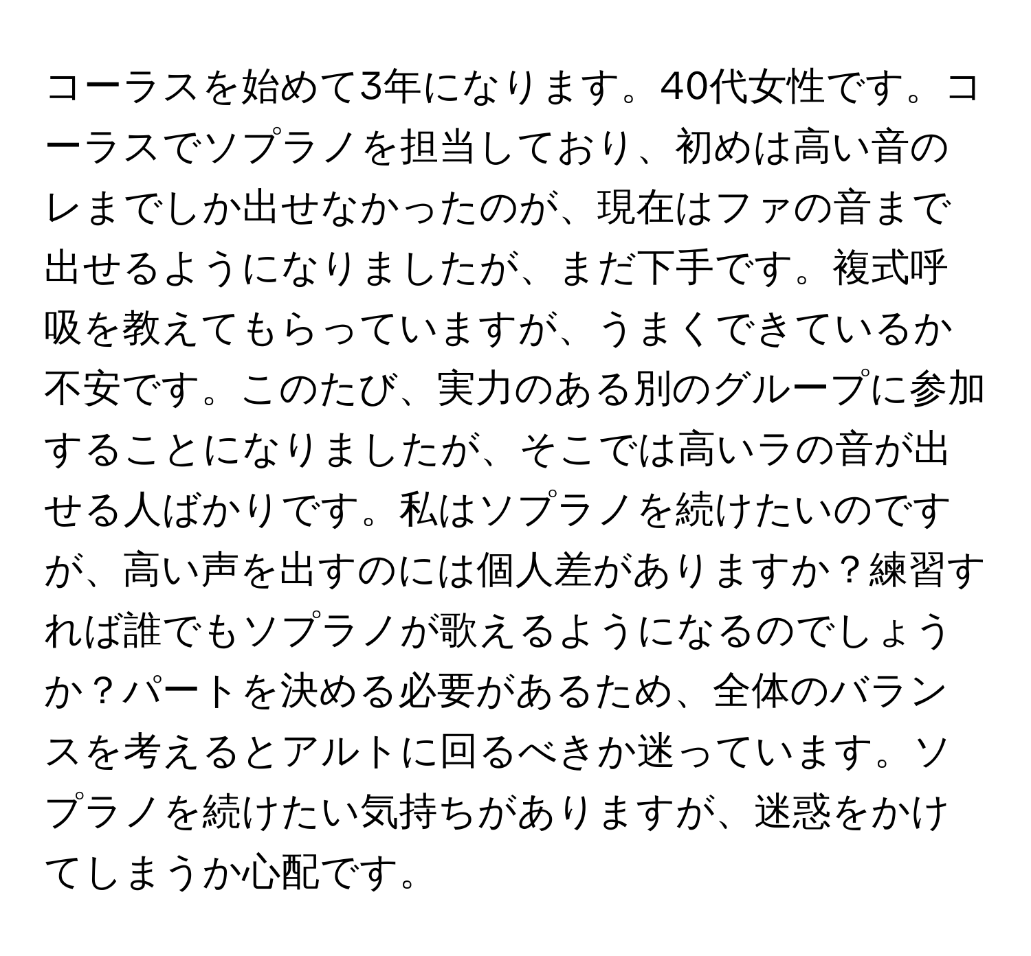 コーラスを始めて3年になります。40代女性です。コーラスでソプラノを担当しており、初めは高い音のレまでしか出せなかったのが、現在はファの音まで出せるようになりましたが、まだ下手です。複式呼吸を教えてもらっていますが、うまくできているか不安です。このたび、実力のある別のグループに参加することになりましたが、そこでは高いラの音が出せる人ばかりです。私はソプラノを続けたいのですが、高い声を出すのには個人差がありますか？練習すれば誰でもソプラノが歌えるようになるのでしょうか？パートを決める必要があるため、全体のバランスを考えるとアルトに回るべきか迷っています。ソプラノを続けたい気持ちがありますが、迷惑をかけてしまうか心配です。