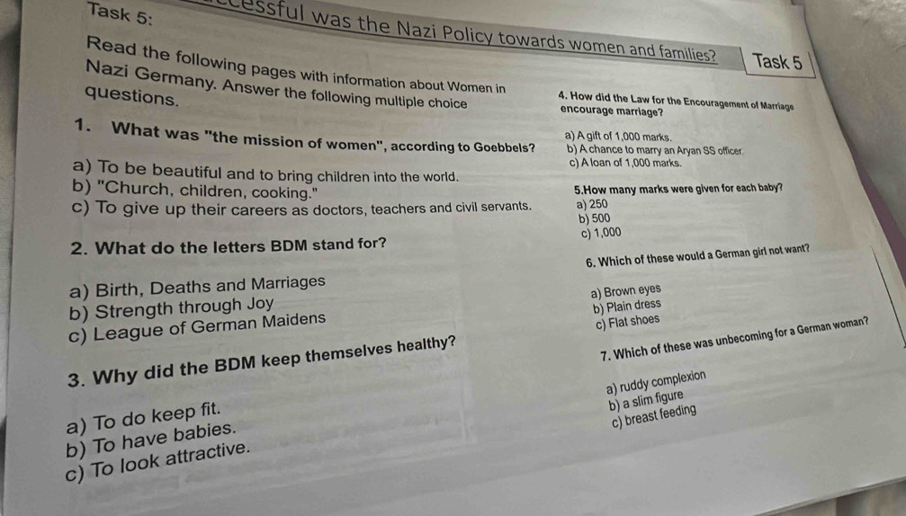 Task 5: cessful was the Nazi Policy towards women and families? Task 5
Read the following pages with information about Women in
Nazi Germany. Answer the following multiple choice
questions.
4. How did the Law for the Encouragement of Marriage
encourage marriage?
a) A gift of 1,000 marks.
1. What was "the mission of women", according to Goebbels? b) A chance to marry an Aryan SS officer
c) A loan of 1,000 marks.
a) To be beautiful and to bring children into the world.
b) "Church, children, cooking." 5.How many marks were given for each baby?
c) To give up their careers as doctors, teachers and civil servants. a) 250
b) 500
c) 1,000
2. What do the letters BDM stand for?
6. Which of these would a German girl not want?
a) Birth, Deaths and Marriages
b) Strength through Joy
b) Plain dress
c) League of German Maidens a) Brown eyes
c) Flat shoes
3. Why did the BDM keep themselves healthy?
a) To do keep fit. 7. Which of these was unbecoming for a German woman?
b) a slim figure
c) breast feeding
c) To look attractive. a) ruddy complexion
b) To have babies.