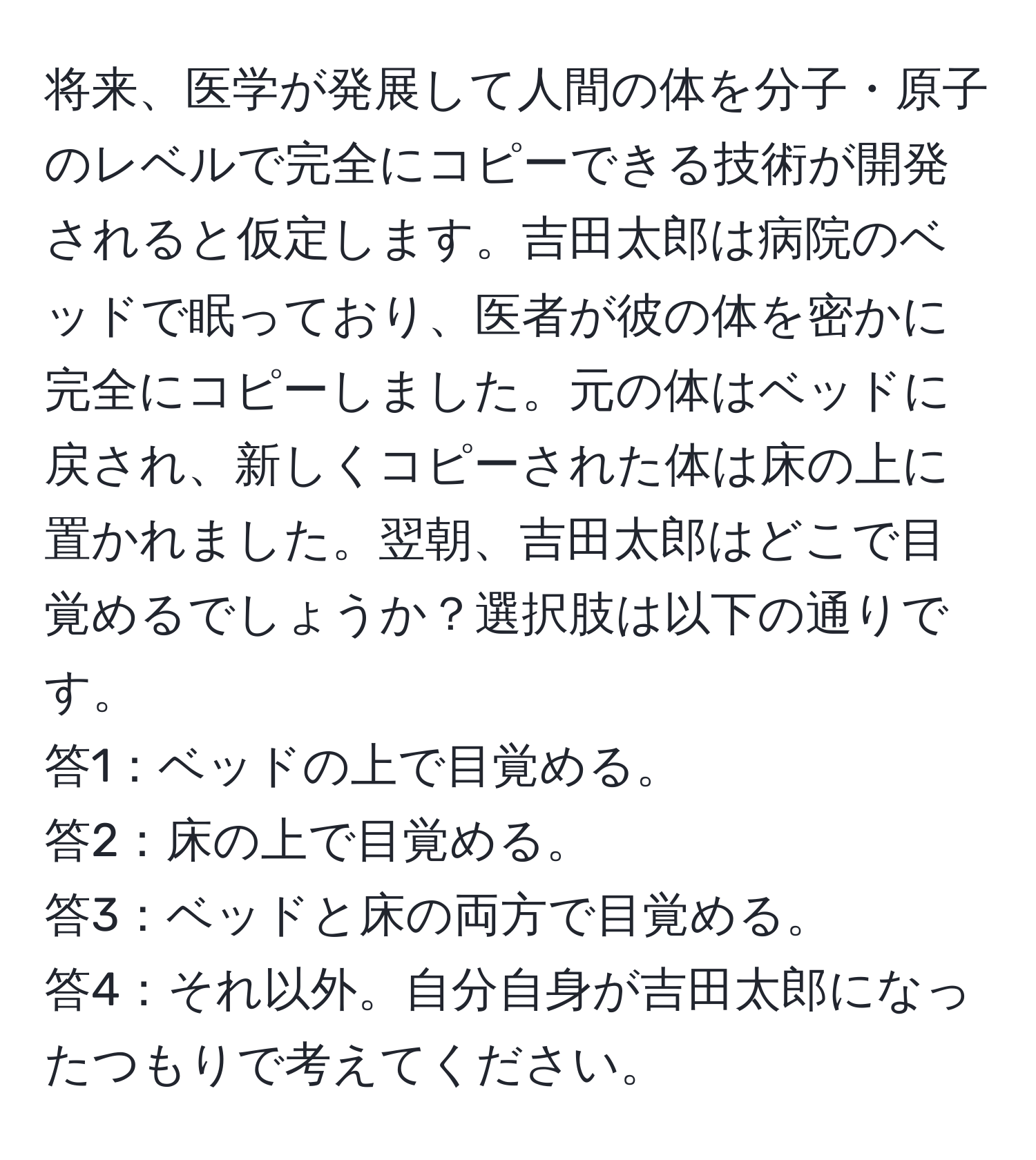 将来、医学が発展して人間の体を分子・原子のレベルで完全にコピーできる技術が開発されると仮定します。吉田太郎は病院のベッドで眠っており、医者が彼の体を密かに完全にコピーしました。元の体はベッドに戻され、新しくコピーされた体は床の上に置かれました。翌朝、吉田太郎はどこで目覚めるでしょうか？選択肢は以下の通りです。  
答1：ベッドの上で目覚める。  
答2：床の上で目覚める。  
答3：ベッドと床の両方で目覚める。  
答4：それ以外。自分自身が吉田太郎になったつもりで考えてください。