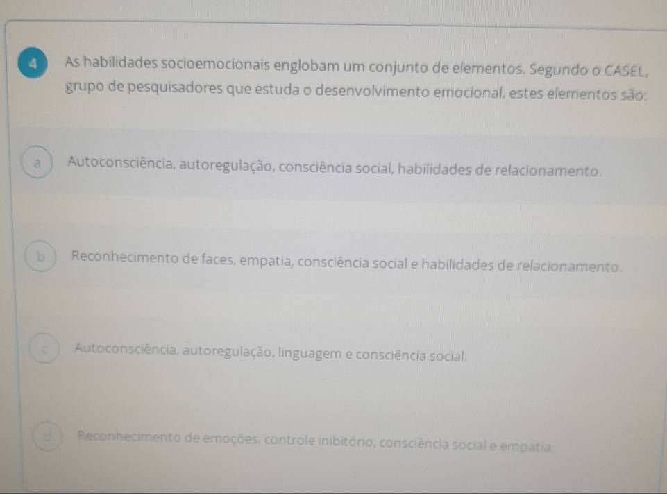 As habilidades socioemocionais englobam um conjunto de elementos. Segundo o CASEL,
grupo de pesquisadores que estuda o desenvolvimento emocional, estes elementos são:
a Autoconsciência, autoregulação, consciência social, habilidades de relacionamento.
b  Reconhecimento de faces, empatia, consciência social e habilidades de relacionamento.
C Autoconsciência, autoregulação, linguagem e consciência social.
d ì Reconhecimento de emoções, controle inibitório, consciência social e empatia.