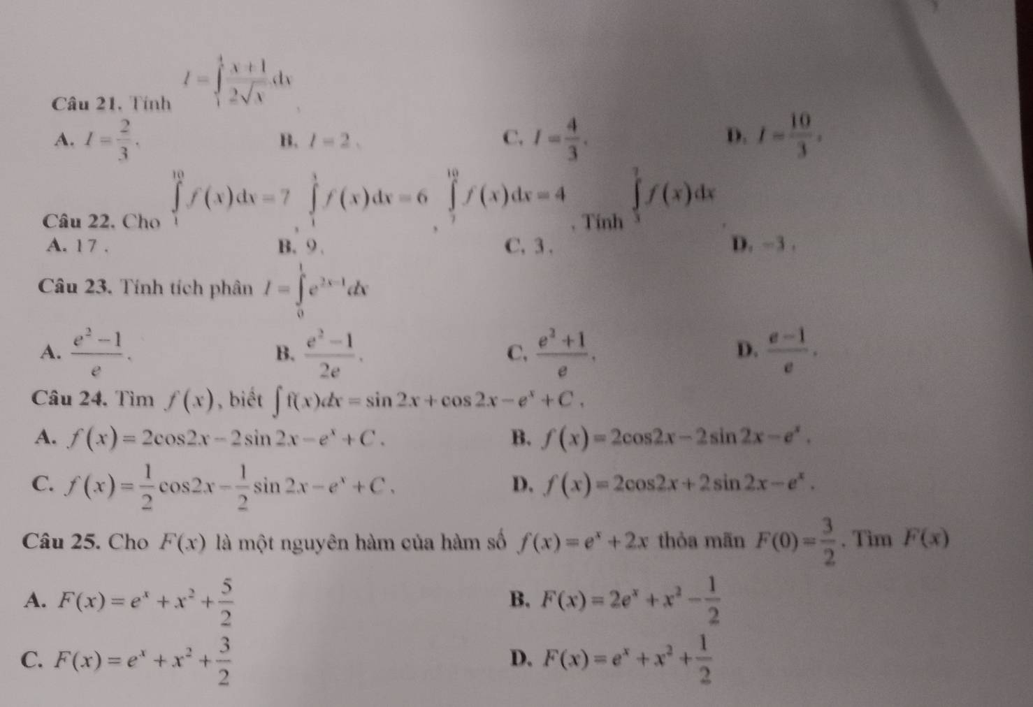 Câu 21, Tính
I=∈tlimits _1^(4frac x+1)2sqrt(x)dx
A. I= 2/3 . I= 4/3 . I= 10/3 .
B. l=2, C. D.
Câu 22, Cho ∈tlimits _1^((10)f(x)dx=7∈tlimits _1^1f(x)dx=6∈tlimits _2^(10)f(x)dx=4. Tính
∈tlimits _3^7f(x)dx
A. 1 7 . B、 O、 C. 3 .
D. ~3 .
Câu 23. Tính tích phân I=∈tlimits _0^1e^2x-1)dx
A.  (e^2-1)/e . B.  (e^2-1)/2e . C,  (e^2+1)/e .  (e-1)/e .
D.
Câu 24. Tìm f(x) , biết ∈t f(x)dx=sin 2x+cos 2x-e^x+C,
A. f(x)=2cos 2x-2sin 2x-e^x+C. B. f(x)=2cos 2x-2sin 2x-e^x.
C. f(x)= 1/2 cos 2x- 1/2 sin 2x-e^x+C.
D. f(x)=2cos 2x+2sin 2x-e^x.
Câu 25. Cho F(x) là một nguyên hàm của hàm số f(x)=e^x+2x thỏa mãn F(0)= 3/2 . Tim F(x)
A. F(x)=e^x+x^2+ 5/2  F(x)=2e^x+x^2- 1/2 
B.
C. F(x)=e^x+x^2+ 3/2  F(x)=e^x+x^2+ 1/2 
D.