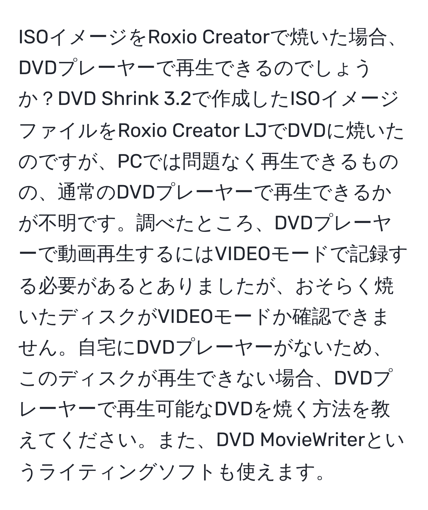 ISOイメージをRoxio Creatorで焼いた場合、DVDプレーヤーで再生できるのでしょうか？DVD Shrink 3.2で作成したISOイメージファイルをRoxio Creator LJでDVDに焼いたのですが、PCでは問題なく再生できるものの、通常のDVDプレーヤーで再生できるかが不明です。調べたところ、DVDプレーヤーで動画再生するにはVIDEOモードで記録する必要があるとありましたが、おそらく焼いたディスクがVIDEOモードか確認できません。自宅にDVDプレーヤーがないため、このディスクが再生できない場合、DVDプレーヤーで再生可能なDVDを焼く方法を教えてください。また、DVD MovieWriterというライティングソフトも使えます。