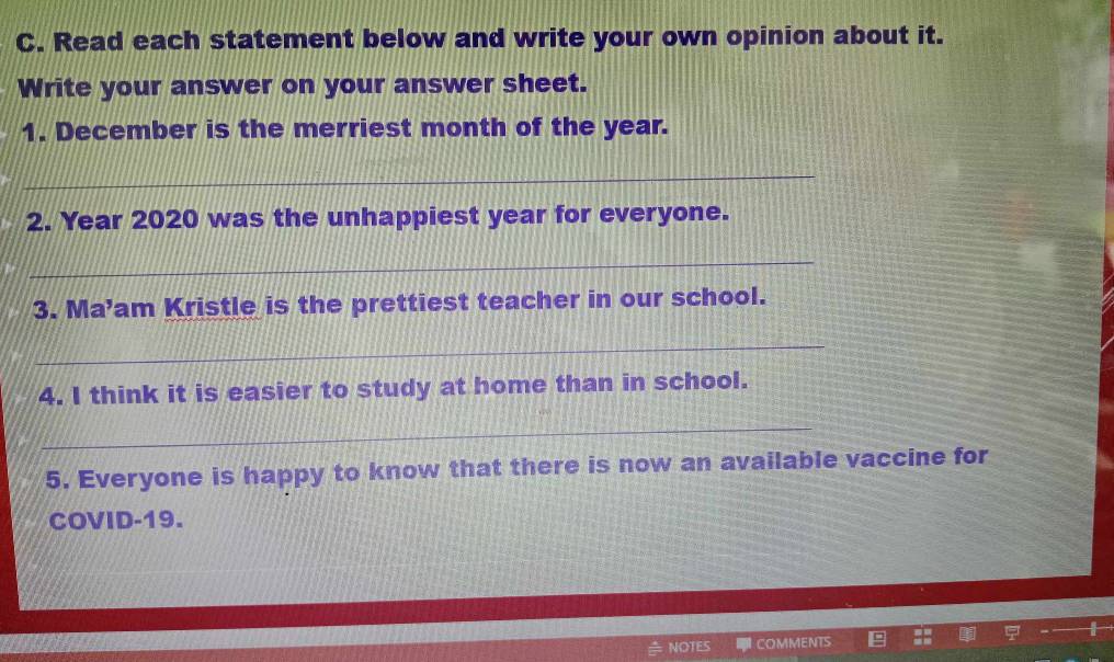 Read each statement below and write your own opinion about it. 
Write your answer on your answer sheet. 
1. December is the merriest month of the year. 
_ 
2. Year 2020 was the unhappiest year for everyone. 
_ 
3. Ma’am Kristle is the prettiest teacher in our school. 
_ 
4. I think it is easier to study at home than in school. 
_ 
5. Everyone is happy to know that there is now an available vaccine for 
COVID-19. 
NOTES COMMENTS