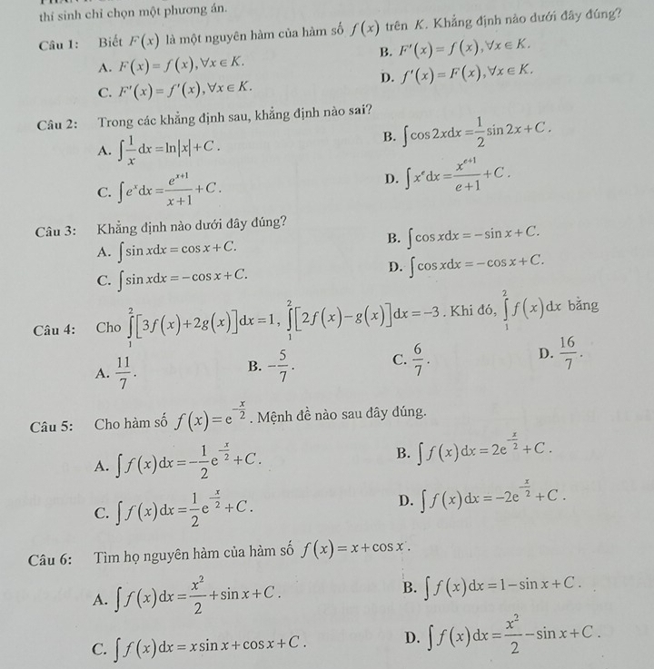 thí sinh chỉ chọn một phương án.
Câu 1: Biết F(x) là một nguyên hàm của hàm số f(x) trên K. Khẳng định nào dưới đây đúng?
B. F'(x)=f(x),forall x∈ K.
A. F(x)=f(x),forall x∈ K.
D. f'(x)=F(x),forall x∈ K.
C. F'(x)=f'(x),forall x∈ K.
Câu 2: Trong các khẳng định sau, khẳng định nào sai?
A. ∈t  1/x dx=ln |x|+C.
B. ∈t cos 2xdx= 1/2 sin 2x+C.
C. ∈t e^xdx= (e^(x+1))/x+1 +C.
D. ∈t x^edx= (x^(e+1))/e+1 +C.
Câu 3: Khẳng định nào dưới đây đúng?
A. ∈t sin xdx=cos x+C.
B. ∈t cos xdx=-sin x+C.
C. ∈t sin xdx=-cos x+C.
D. ∈t cos xdx=-cos x+C.
Câu 4: Cho ∈tlimits _1^(2[3f(x)+2g(x)]dx=1,∈tlimits _1^2[2f(x)-g(x)]dx=-3. Khi đỏ 0, ∈tlimits _1^2f(x)dxbdot a)ng
D.
A.  11/7 . - 5/7 .  6/7 .  16/7 .
B.
C.
Câu 5: Cho hàm số f(x)=e^(-frac x)2. Mệnh đề nào sau đây đúng.
A. ∈t f(x)dx=- 1/2 e^(-frac x)2+C. B. ∈t f(x)dx=2e^(-frac x)2+C.
C. ∈t f(x)dx= 1/2 e^(-frac x)2+C. D. ∈t f(x)dx=-2e^(-frac x)2+C.
Câu 6: Tìm họ nguyên hàm của hàm số f(x)=x+cos x.
A. ∈t f(x)dx= x^2/2 +sin x+C. B. ∈t f(x)dx=1-sin x+C.
C. ∈t f(x)dx=xsin x+cos x+C.
D. ∈t f(x)dx= x^2/2 -sin x+C.