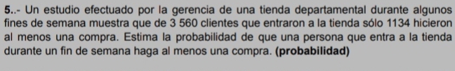 5..- Un estudio efectuado por la gerencia de una tienda departamental durante algunos 
fines de semana muestra que de 3 560 clientes que entraron a la tienda sólo 1134 hicieron 
al menos una compra. Estima la probabilidad de que una persona que entra a la tienda 
durante un fin de semana haga al menos una compra. (probabilidad)