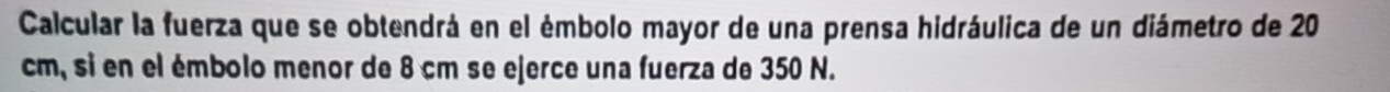 Calcular la fuerza que se obtendrá en el émbolo mayor de una prensa hidráulica de un diámetro de 20
cm, si en el émbolo menor de 8 cm se ejerce una fuerza de 350 N.