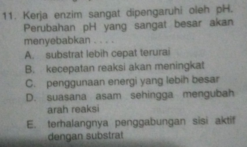 Kerja enzim sangat dipengaruhi oleh pH.
Perubahan pH yang sangat besar akan
menyebabkan . . . .
A. substrat lebih cepat terurai
B. kecepatan reaksi akan meningkat
C. penggunaan energi yang lebih besar
D. suasana asam sehingga mengubah
arah reaksi
E. terhalangnya penggabungan sisi aktif
dengan substrat