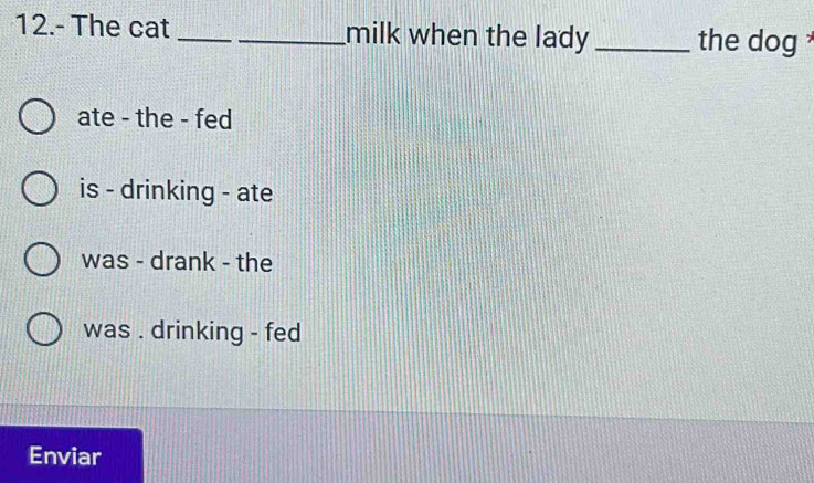 12.- The cat __milk when the lady _the dog
ate - the - fed
is - drinking - ate
was - drank - the
was . drinking - fed
Enviar