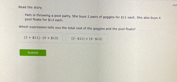 Vid
Read the story.
Pam is throwing a pool party. She buys 2 pairs of goggles for $11 each. She also buys 4
pool floats for $13 each.
Which expression tells you the total cost of the goggles and the pool floats?
(2+$11)· (4+$13) (2· $11)+(4· $13)
Submit