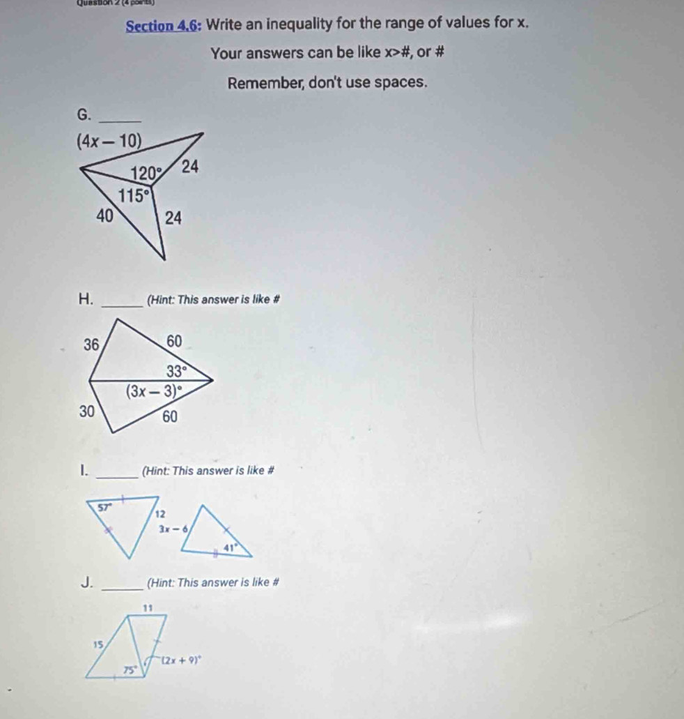 Section 4.6: Write an inequality for the range of values for x.
Your answers can be like x># , or #
Remember, don't use spaces.
G._
(4x-10)
120° 24
115°
40 24
H. _(Hint: This answer is like #
36 60
33°
(3x-3)^circ 
30 60
I. _(Hint: This answer is like #
J. _(Hint: This answer is like #