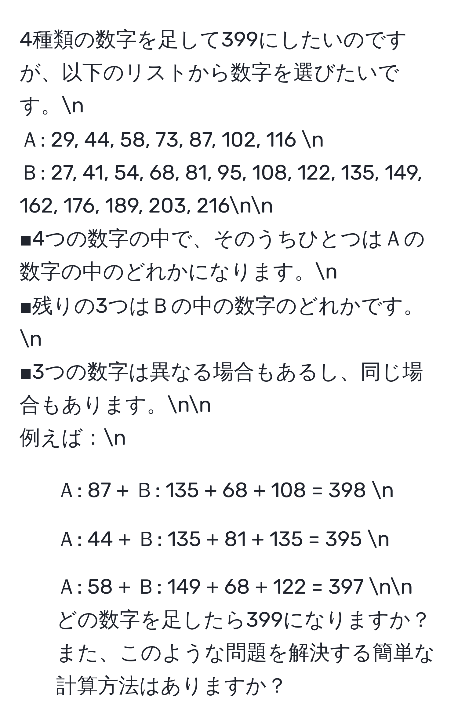 4種類の数字を足して399にしたいのですが、以下のリストから数字を選びたいです。n
Ａ: 29, 44, 58, 73, 87, 102, 116 n
Ｂ: 27, 41, 54, 68, 81, 95, 108, 122, 135, 149, 162, 176, 189, 203, 216nn
■4つの数字の中で、そのうちひとつはＡの数字の中のどれかになります。n
■残りの3つはＢの中の数字のどれかです。n
■3つの数字は異なる場合もあるし、同じ場合もあります。nn
例えば：n
- Ａ: 87 + Ｂ: 135 + 68 + 108 = 398 n
- Ａ: 44 + Ｂ: 135 + 81 + 135 = 395 n
- Ａ: 58 + Ｂ: 149 + 68 + 122 = 397 nn
どの数字を足したら399になりますか？また、このような問題を解決する簡単な計算方法はありますか？