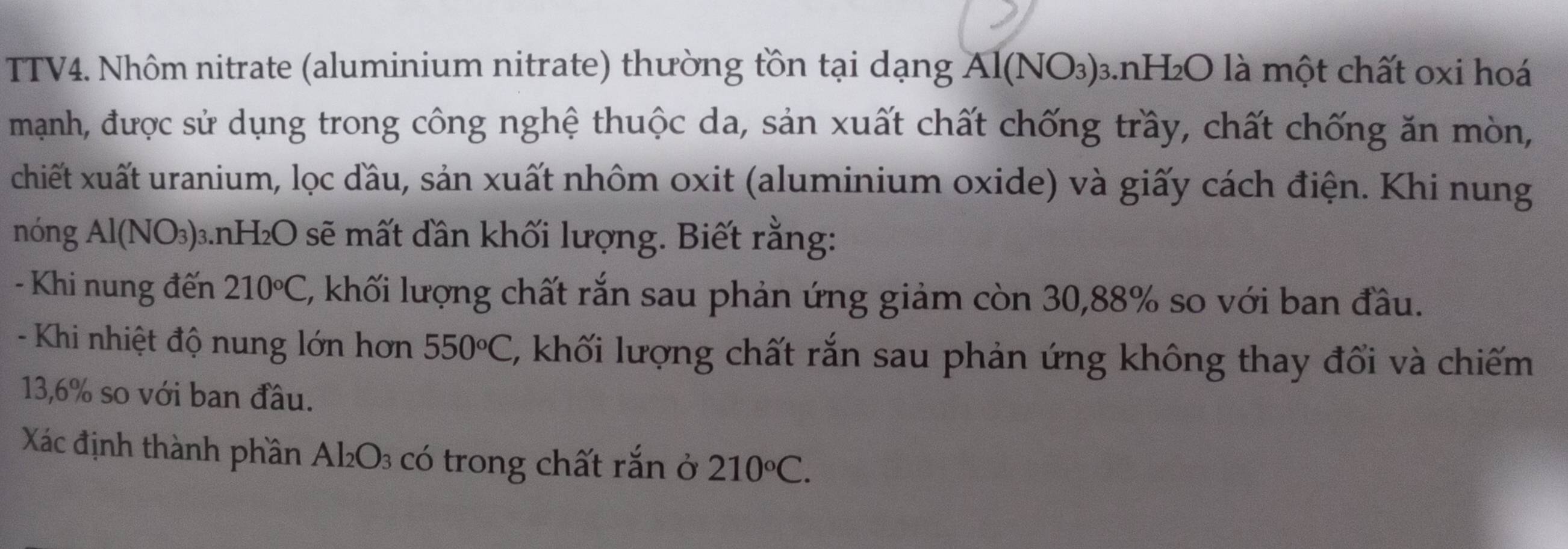 TTV4. Nhôm nitrate (aluminium nitrate) thường tồn tại dạng Al(NO_3) 3.nH₂O là một chất oxi hoá 
mạnh, được sử dụng trong công nghệ thuộc da, sản xuất chất chống trầy, chất chống ăn mòn, 
chiết xuất uranium, lọc đầu, sản xuất nhôm oxit (aluminium oxide) và giấy cách điện. Khi nung 
nóng Al(NO_3) 3.nH₂O sẽ mất dần khối lượng. Biết rằng: 
- Khi nung đến 210°C , khối lượng chất rắn sau phản ứng giảm còn 30, 88% so với ban đầu. 
- Khi nhiệt độ nung lớn hơn 550°C , khối lượng chất rắn sau phản ứng không thay đổi và chiếm
13,6% so với ban đầu. 
Xác định thành phần Ako )^2 có trong chất rắn ở 210°C.