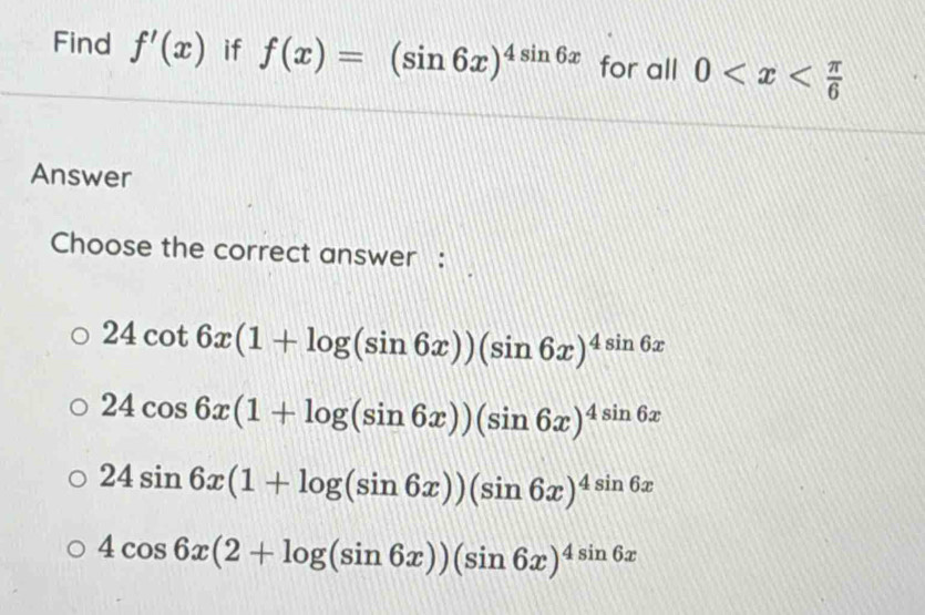 Find f'(x) if f(x)=(sin 6x)^4sin 6x for all 0
Answer
Choose the correct answer :
24cot 6x(1+log (sin 6x))(sin 6x)^4sin 6x
24cos 6x(1+log (sin 6x))(sin 6x)^4sin 6x
24sin 6x(1+log (sin 6x))(sin 6x)^4sin 6x
4cos 6x(2+log (sin 6x))(sin 6x)^4sin 6x