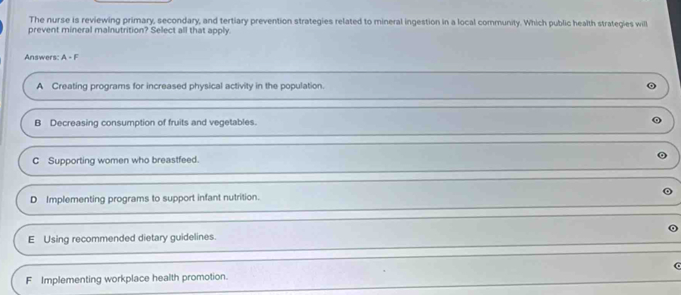 The nurse is reviewing primary, secondary, and tertiary prevention strategies related to mineral ingestion in a local comnmunity. Which public health strategies will
prevent mineral malnutrition? Select all that apply.
Answers: A-F
A Creating programs for increased physical activity in the population.
B Decreasing consumption of fruits and vegetables.
C Supporting women who breastfeed.
D Implementing programs to support infant nutrition.
E Using recommended dietary guidelines.
F Implementing workplace health promotion.