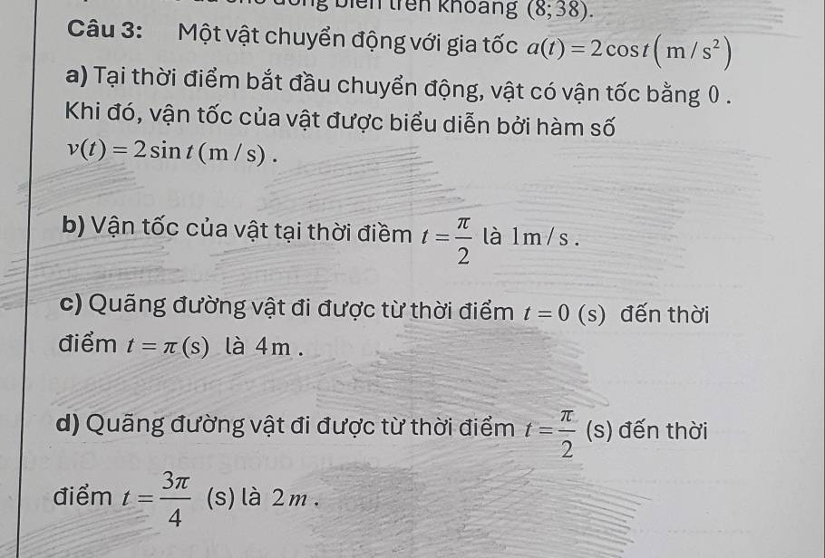 biên trên khoảng (8,38). 
Câu 3:Một vật chuyển động với gia tốc a(t)=2cos t(m/s^2)
a) Tại thời điểm bắt đầu chuyển động, vật có vận tốc bằng 0. 
Khi đó, vận tốc của vật được biểu diễn bởi hàm số
v(t)=2sin t(m/s). 
b) Vận tốc của vật tại thời điềm t= π /2  là 1m/s. 
c) Quãng đường vật đi được từ thời điểm t=0 (s) đến thời 
điểm t=π (s) là 4m. 
d) Quãng đường vật đi được từ thời điểm t= π /2 (s) đến thời 
điểm t= 3π /4  (s) là 2m.