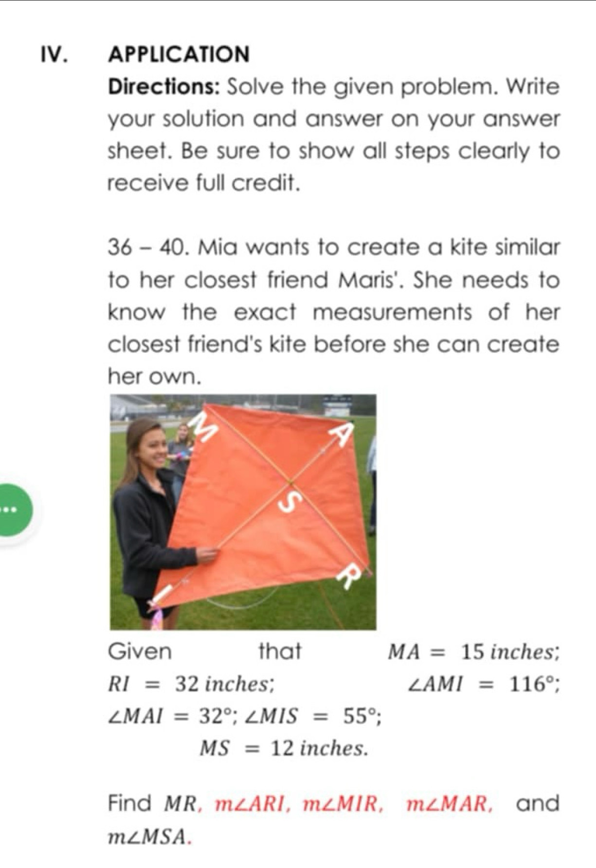 APPLICATION 
Directions: Solve the given problem. Write 
your solution and answer on your answer 
sheet. Be sure to show all steps clearly to 
receive full credit. 
36 - 40. Mia wants to create a kite similar 
to her closest friend Maris'. She needs to 
know the exact measurements of her . 
closest friend's kite before she can create 
her own. 
Given that MA=15 inches;
RI=32 inches; ∠ AMI=116°;
∠ MAI=32°; ∠ MIS=55°;
MS=12 inches. 
Find MR, m∠ ARI, m∠ MIR, m∠ MAR , and
m∠ MSA.